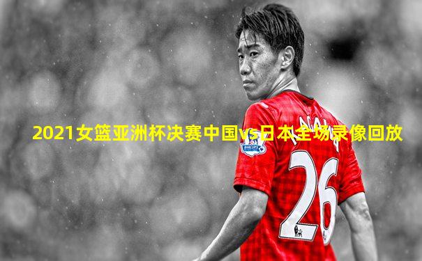 2021女篮亚洲杯决赛中国vs日本全场录像回放