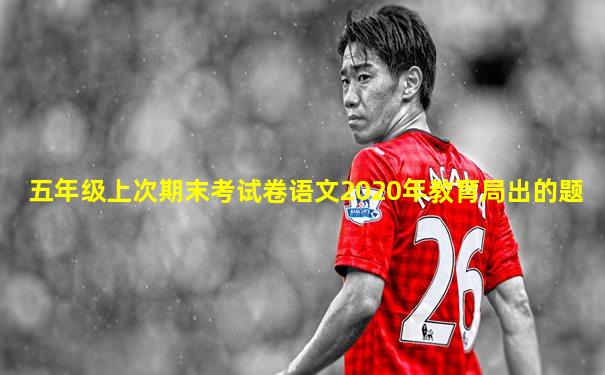 五年级上次期末考试卷语文2020年教育局出的题