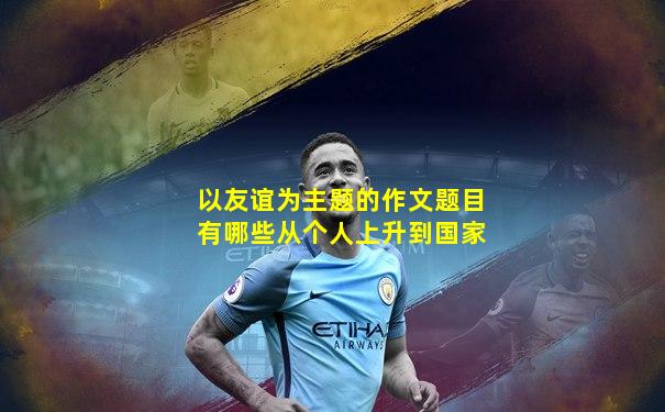 以友谊为主题的作文题目有哪些从个人上升到国家