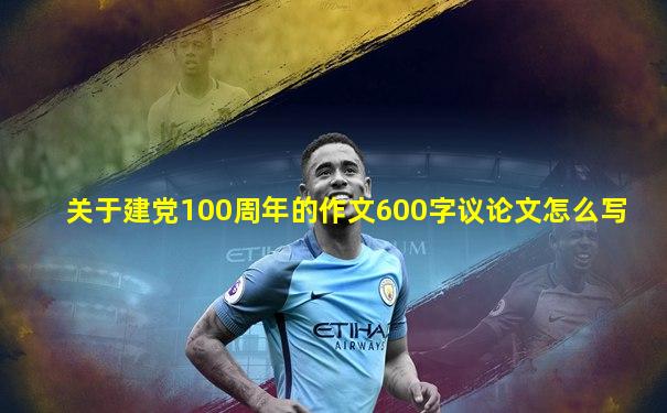 关于建党100周年的作文600字议论文怎么写