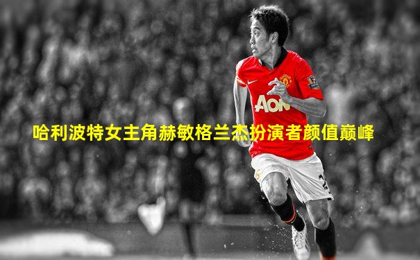 哈利波特女主角赫敏格兰杰扮演者颜值巅峰
