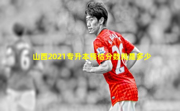 山西2021专升本预估分数线是多少