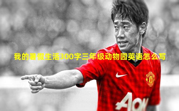 我的暑假生活300字三年级动物园英语怎么写
