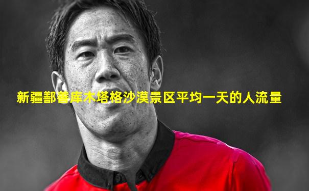 新疆鄯善库木塔格沙漠景区平均一天的人流量