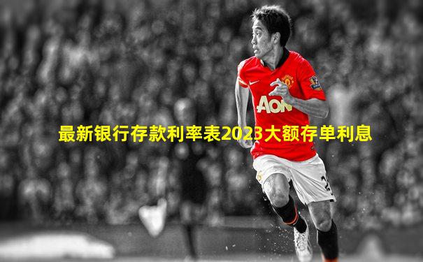 最新银行存款利率表2023大额存单利息