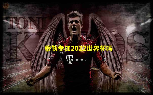穆勒参加2022世界杯吗