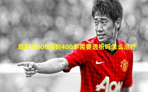 肌酐从600降到400多需要透析吗怎么治疗
