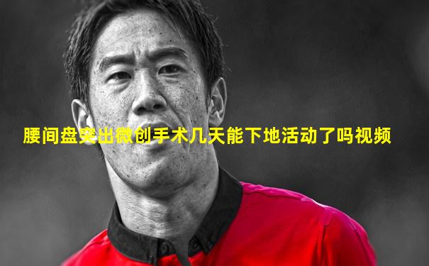 腰间盘突出微创手术几天能下地活动了吗视频