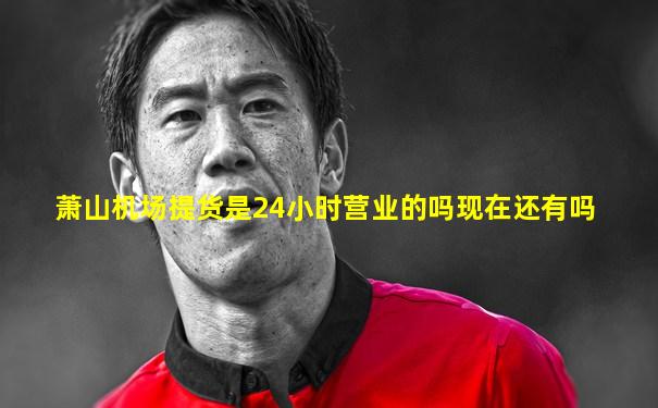 萧山机场提货是24小时营业的吗现在还有吗