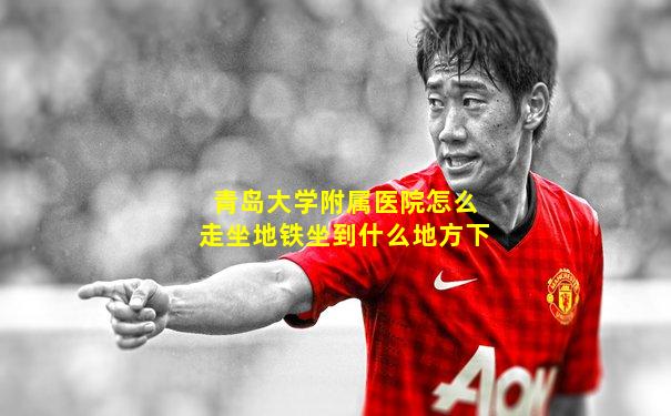 青岛大学附属医院怎么走坐地铁坐到什么地方下